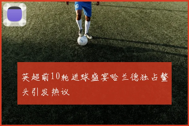英超前10轮进球盛宴哈兰德独占鳌头引发热议