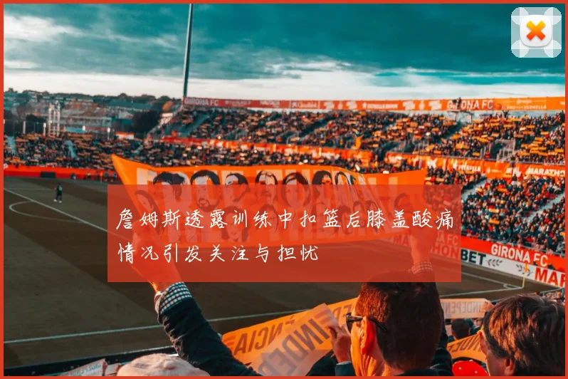 詹姆斯透露训练中扣篮后膝盖酸痛情况引发关注与担忧