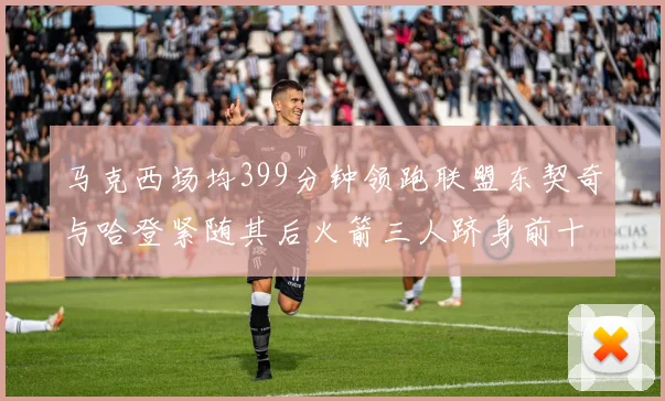 马克西场均399分钟领跑联盟东契奇与哈登紧随其后火箭三人跻身前十