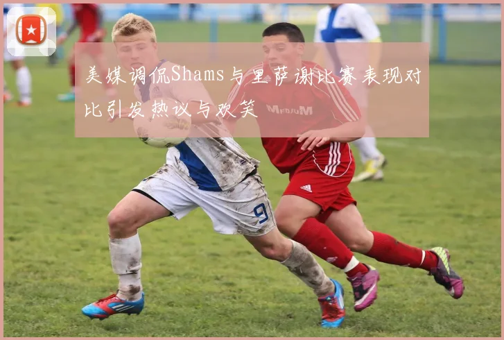 美媒调侃Shams与里萨谢比赛表现对比引发热议与欢笑