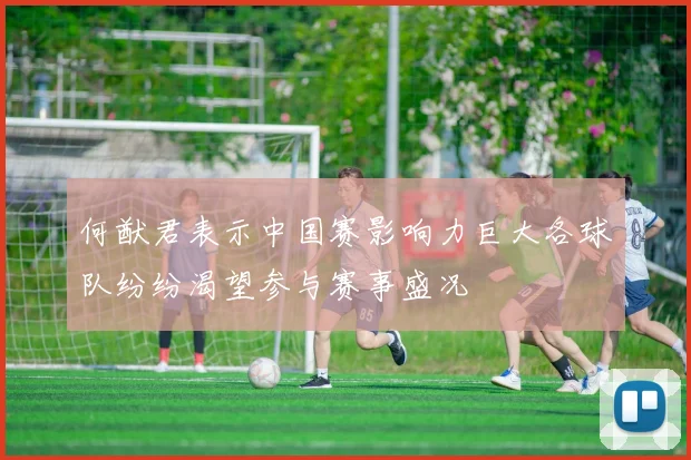 何猷君表示中国赛影响力巨大各球队纷纷渴望参与赛事盛况