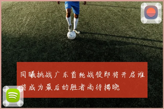 同曦挑战广东首轮战役即将开启谁将成为最后的胜者尚待揭晓