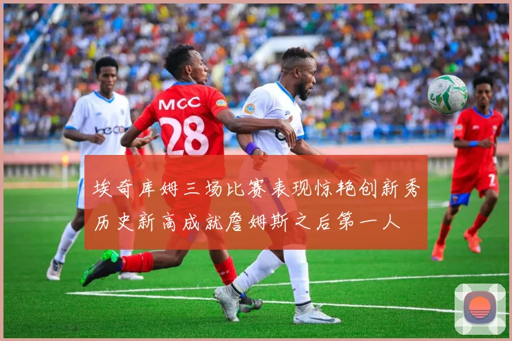 埃奇库姆三场比赛表现惊艳创新秀历史新高成就詹姆斯之后第一人