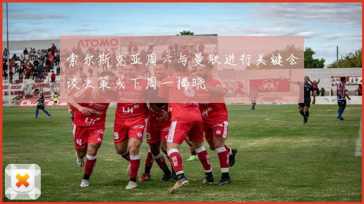 索尔斯克亚周六与曼联进行关键会谈决策或下周一揭晓