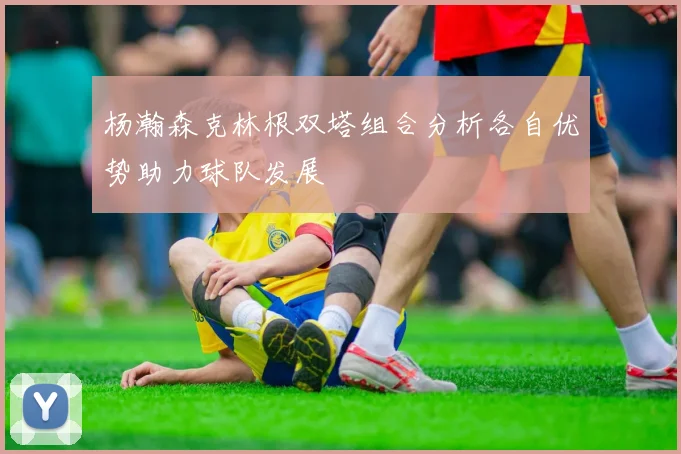 杨瀚森克林根双塔组合分析各自优势助力球队发展