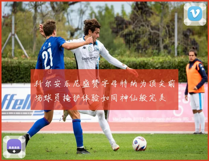 科尔安东尼盛赞字母特纳为顶尖前场球员掩护体验如同神仙般完美