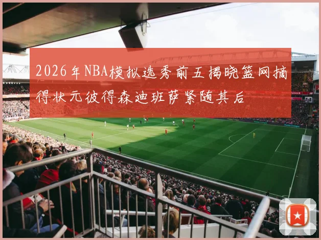 2026年NBA模拟选秀前五揭晓篮网摘得状元彼得森迪班萨紧随其后