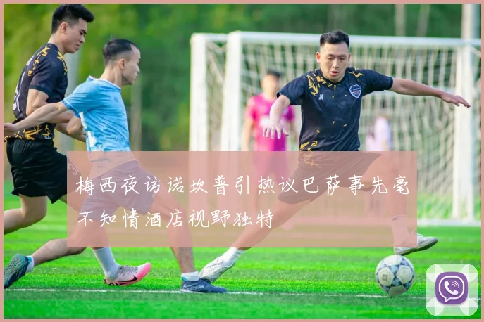 梅西夜访诺坎普引热议巴萨事先毫不知情酒店视野独特