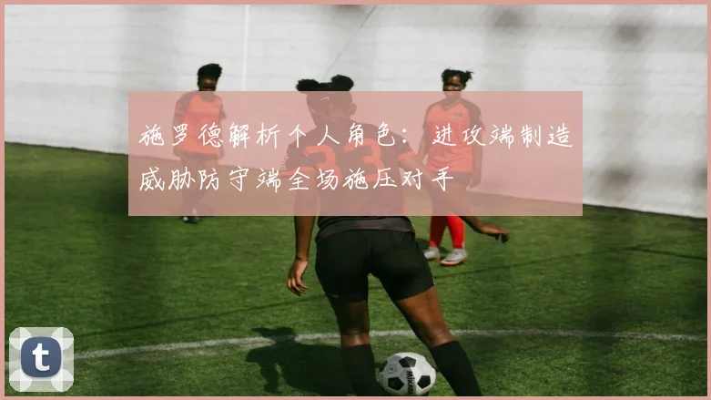 施罗德解析个人角色：进攻端制造威胁防守端全场施压对手