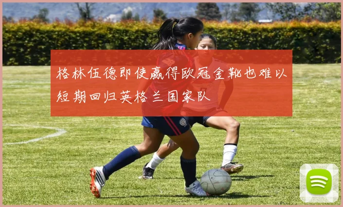 格林伍德即使赢得欧冠金靴也难以短期回归英格兰国家队