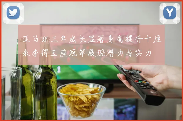 亚马尔三年成长显著身高提升十厘米夺得五座冠军展现潜力与实力
