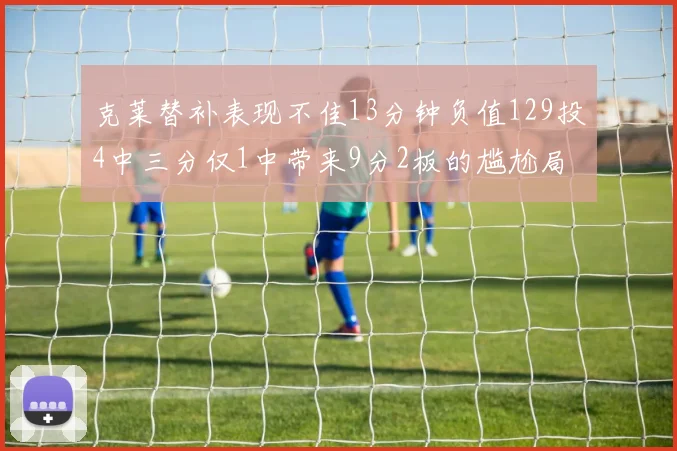 克莱替补表现不佳13分钟负值129投4中三分仅1中带来9分2板的尴尬局面