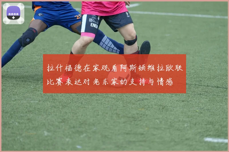 拉什福德在家观看阿斯顿维拉欧联比赛表达对老东家的支持与情感